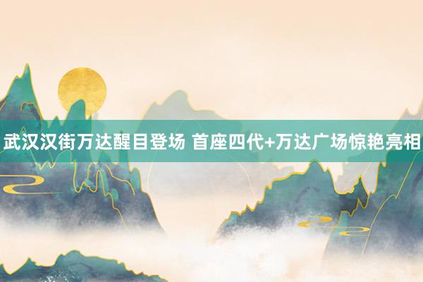 武汉汉街万达醒目登场 首座四代+万达广场惊艳亮相