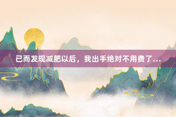 已而发现减肥以后,我出手绝对不用费了…