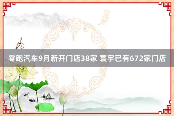 零跑汽车9月新开门店38家 寰宇已有672家门店