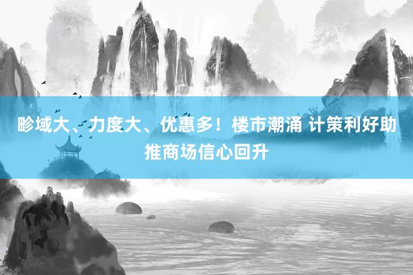 畛域大、力度大、优惠多！楼市潮涌 计策利好助推商场信心回升