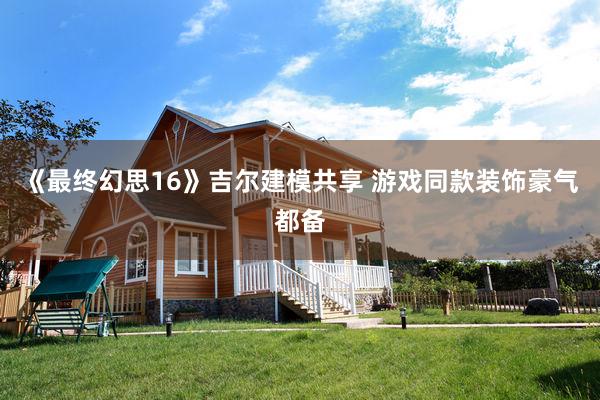 《最终幻思16》吉尔建模共享 游戏同款装饰豪气都备