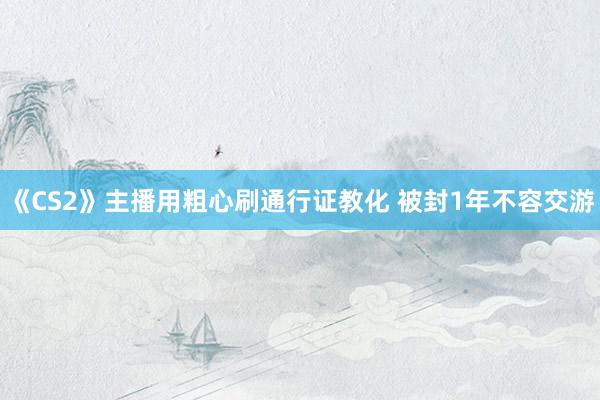 《CS2》主播用粗心刷通行证教化 被封1年不容交游