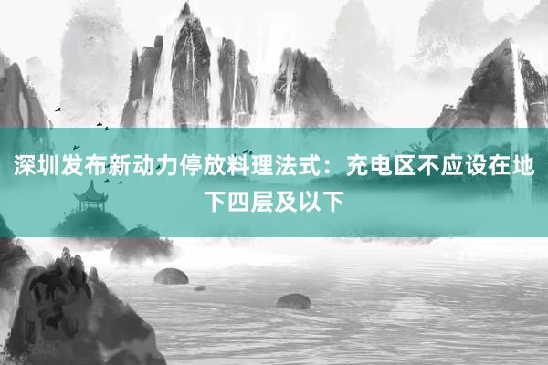 深圳发布新动力停放料理法式：充电区不应设在地下四层及以下