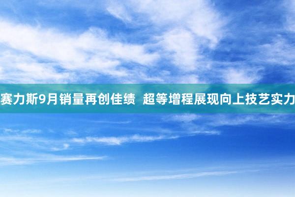 赛力斯9月销量再创佳绩  超等增程展现向上技艺实力