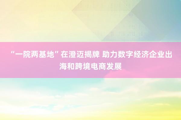 “一院两基地”在澄迈揭牌 助力数字经济企业出海和跨境电商发展
