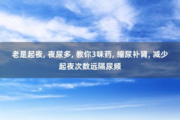 老是起夜, 夜尿多, 教你3味药, 缩尿补肾, 减少起夜次数远隔尿频
