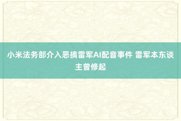 小米法务部介入恶搞雷军AI配音事件 雷军本东谈主曾修起