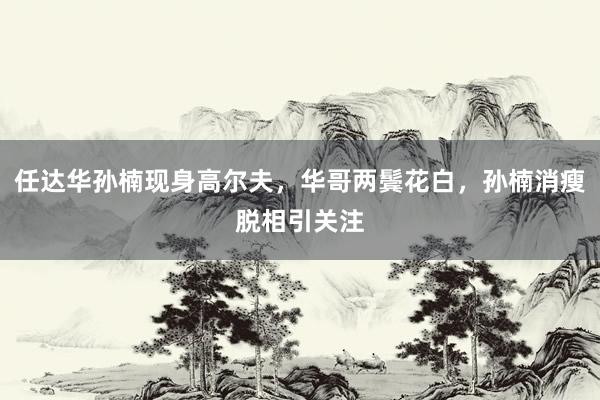任达华孙楠现身高尔夫，华哥两鬓花白，孙楠消瘦脱相引关注