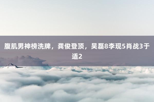 腹肌男神榜洗牌，龚俊登顶，吴磊8李现5肖战3于适2