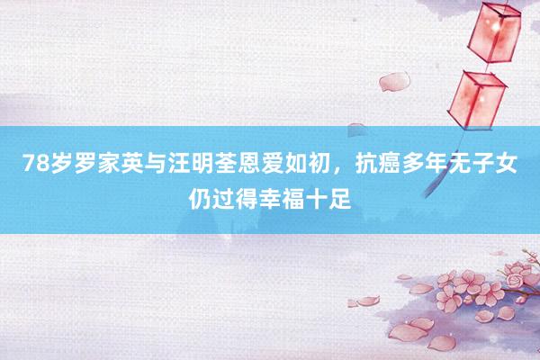 78岁罗家英与汪明荃恩爱如初，抗癌多年无子女仍过得幸福十足