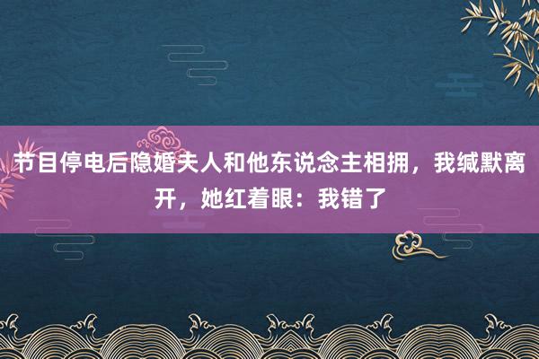 节目停电后隐婚夫人和他东说念主相拥，我缄默离开，她红着眼：我错了