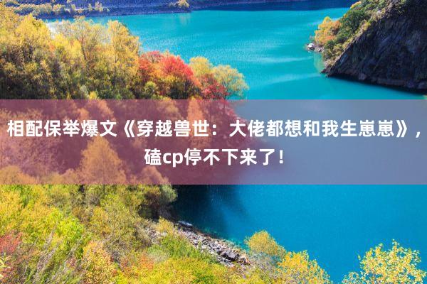 相配保举爆文《穿越兽世：大佬都想和我生崽崽》，磕cp停不下来了！