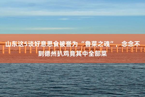 山东这5谈好意思食被誉为 “鲁菜之魂”，念念不到德州扒鸡竟其中全部菜