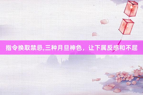 指令换取禁忌,三种月旦神色，让下属反感和不屈