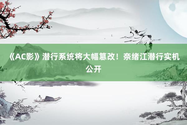 《AC影》潜行系统将大幅篡改！奈绪江潜行实机公开