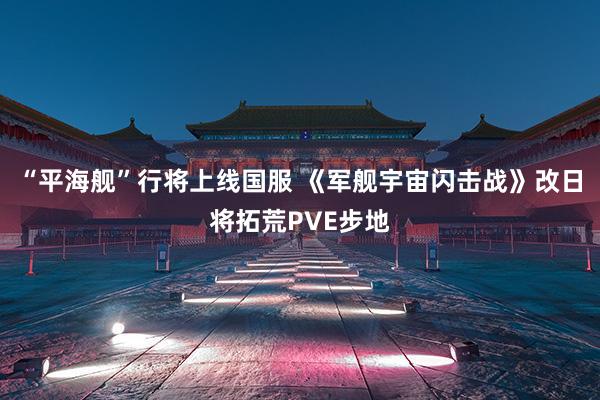 “平海舰”行将上线国服 《军舰宇宙闪击战》改日将拓荒PVE步地