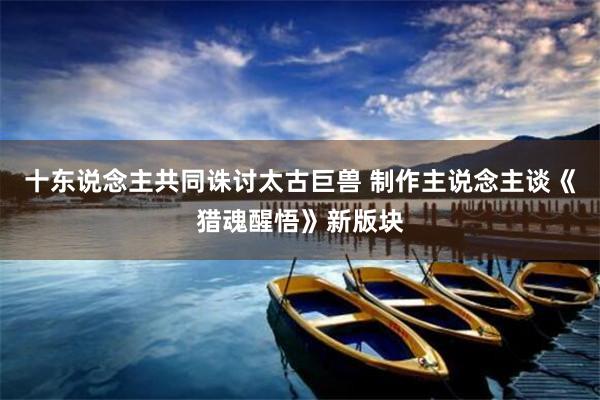 十东说念主共同诛讨太古巨兽 制作主说念主谈《猎魂醒悟》新版块