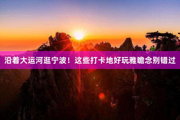 沿着大运河逛宁波！这些打卡地好玩雅瞻念别错过