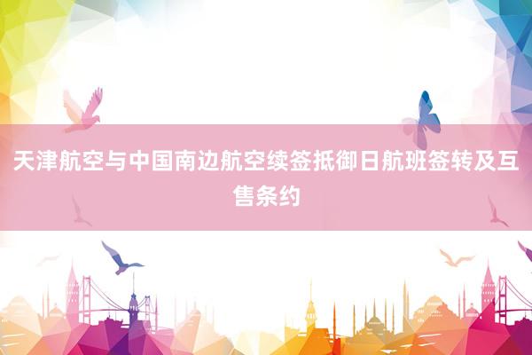 天津航空与中国南边航空续签抵御日航班签转及互售条约