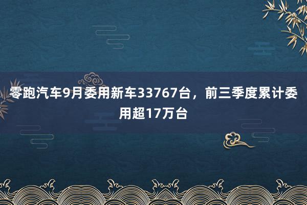 零跑汽车9月委用新车33767台，前三季度累计委用超17万台