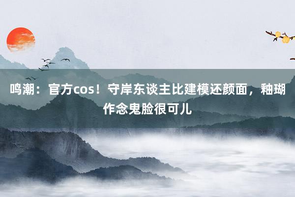 鸣潮：官方cos！守岸东谈主比建模还颜面，釉瑚作念鬼脸很可儿