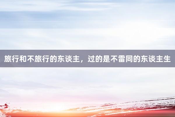 旅行和不旅行的东谈主，过的是不雷同的东谈主生