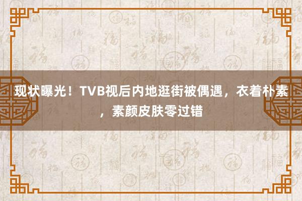 现状曝光！TVB视后内地逛街被偶遇，衣着朴素，素颜皮肤零过错