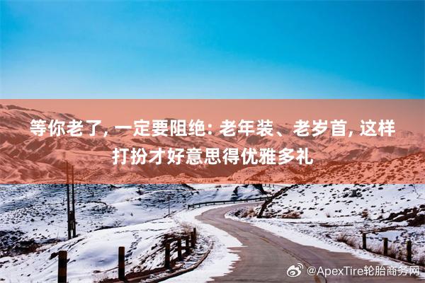 等你老了, 一定要阻绝: 老年装、老岁首, 这样打扮才好意思得优雅多礼