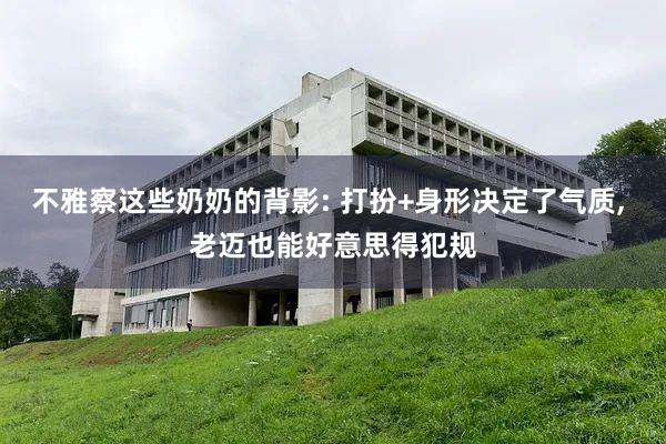 不雅察这些奶奶的背影: 打扮+身形决定了气质, 老迈也能好意思得犯规