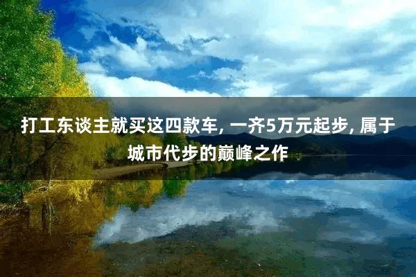 打工东谈主就买这四款车, 一齐5万元起步, 属于城市代步的巅峰之作