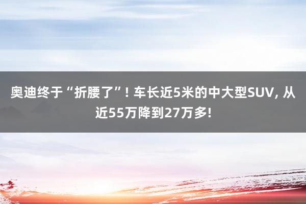 奥迪终于“折腰了”! 车长近5米的中大型SUV, 从近55万降到27万多!