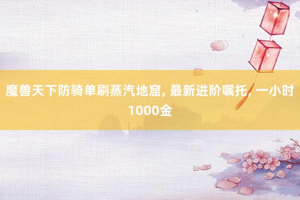魔兽天下防骑单刷蒸汽地窟, 最新进阶嘱托, 一小时1000金