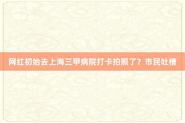 网红初始去上海三甲病院打卡拍照了？市民吐槽