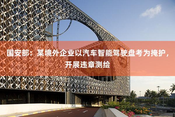 国安部：某境外企业以汽车智能驾驶盘考为掩护，开展违章测绘