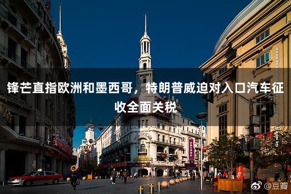 锋芒直指欧洲和墨西哥，特朗普威迫对入口汽车征收全面关税